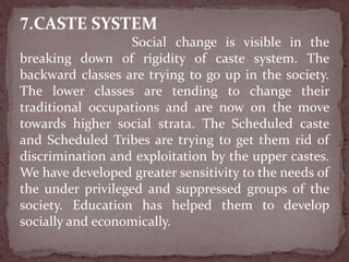 7.CASTE SYSTEM
Social change is visible in the
breaking down of rigidity of caste system. The
backward classes are trying to go up in the society.
The lower classes are tending to change their
traditional occupations and are now on the move
towards higher social strata. The Scheduled caste
and Scheduled Tribes are trying to get them rid of
discrimination and exploitation by the upper castes.
We have developed greater sensitivity to the needs of
the under privileged and suppressed groups of the
society. Education has helped them to develop
socially and economically.
 