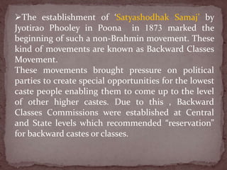 The establishment of ‘Satyashodhak Samaj’ by
Jyotirao Phooley in Poona in 1873 marked the
beginning of such a non-Brahmin movement. These
kind of movements are known as Backward Classes
Movement.
These movements brought pressure on political
parties to create special opportunities for the lowest
caste people enabling them to come up to the level
of other higher castes. Due to this , Backward
Classes Commissions were established at Central
and State levels which recommended “reservation”
for backward castes or classes.
 