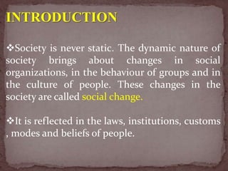 INTRODUCTION
Society is never static. The dynamic nature of
society brings about changes in social
organizations, in the behaviour of groups and in
the culture of people. These changes in the
society are called social change.
It is reflected in the laws, institutions, customs
, modes and beliefs of people.
 