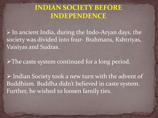 INDIAN SOCIETY BEFORE
INDEPENDENCE
 In ancient India, during the Indo-Aryan days, the
society was divided into four- Brahmans, Kshtriyas,
Vaisiyas and Sudras.
The caste system continued for a long period.
 Indian Society took a new turn with the advent of
Buddhism. Buddha didn’t believed in caste system.
Further, he wished to loosen family ties.
 
