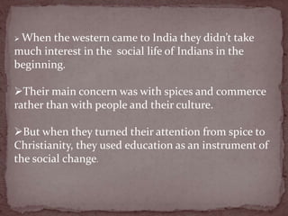  When the western came to India they didn’t take
much interest in the social life of Indians in the
beginning.
Their main concern was with spices and commerce
rather than with people and their culture.
But when they turned their attention from spice to
Christianity, they used education as an instrument of
the social change.
 
