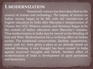 1.MODERNIZATION
Nineteenth century has been described as the
century of science and technology. The impact of science on
Indian society began to be felt with the introduction of
English education in India after Macaulay’s interpretation of
Charter Act 1835. Western science and literature began to be
the content of Indian education since Macaulay’s minutes.
Thus modernization in India may be viewed as the blending of
East and West. Modernization has a civilizing effect on Indian
society. The traditional conservatism, fatalism, superstition,
priest craft etc. have given a place to an attitude based on
rational thinking. A new thought has been created in India
against irrational thoughts and beliefs. Another effect of
modernization of India is development of spirit patriotism
and democracy.
 