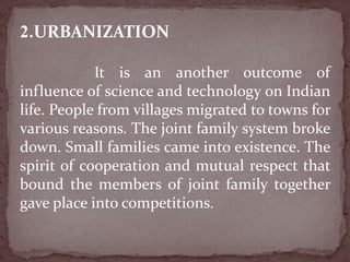 2.URBANIZATION
It is an another outcome of
influence of science and technology on Indian
life. People from villages migrated to towns for
various reasons. The joint family system broke
down. Small families came into existence. The
spirit of cooperation and mutual respect that
bound the members of joint family together
gave place into competitions.
 