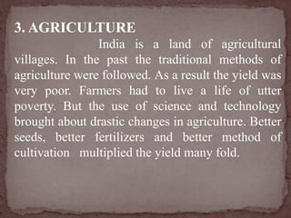 3. AGRICULTURE
India is a land of agricultural
villages. In the past the traditional methods of
agriculture were followed. As a result the yield was
very poor. Farmers had to live a life of utter
poverty. But the use of science and technology
brought about drastic changes in agriculture. Better
seeds, better fertilizers and better method of
cultivation multiplied the yield many fold.
 