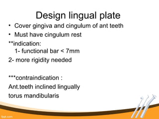 Design lingual plate
• Cover gingiva and cingulum of ant teeth
• Must have cingulum rest
**indication:
1- functional bar < 7mm
2- more rigidity needed
***contraindication :
Ant.teeth inclined lingually
torus mandibularis
 