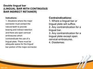 Double lingual bar
(LINGUAL BAR WITH CONTINUOUS
BAR INDIRECT RETAINER)
Indications:
1. Situations where the major
connector must contact the
natural teeth to provide
bracing and indirect retention
and there are open cervical
embrasures which
contraindicate the use of a
lingual plate. There must be
adequate space for the lingual
bar portion of the major connector.
Contraindications:
1. Where a lingual bar or
lingual plate will suffice.
2. Any contraindication for a
lingual bar.
3. Any contraindication for a
lingual plate except open
cervical embrasures.
4. Diastemas.
 