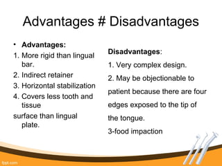 Advantages # Disadvantages
• Advantages:
1. More rigid than lingual
bar.
2. Indirect retainer
3. Horizontal stabilization
4. Covers less tooth and
tissue
surface than lingual
plate.
Disadvantages:
1. Very complex design.
2. May be objectionable to
patient because there are four
edges exposed to the tip of
the tongue.
3-food impaction
 
