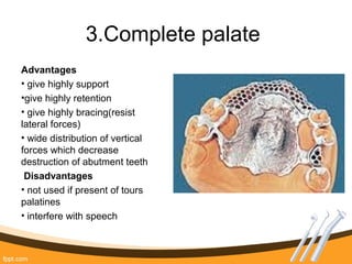 3.Complete palate
Advantages
• give highly support
•give highly retention
• give highly bracing(resist
lateral forces)
• wide distribution of vertical
forces which decrease
destruction of abutment teeth
Disadvantages
• not used if present of tours
palatines
• interfere with speech
 