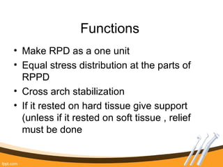Functions
• Make RPD as a one unit
• Equal stress distribution at the parts of
RPPD
• Cross arch stabilization
• If it rested on hard tissue give support
(unless if it rested on soft tissue , relief
must be done
 