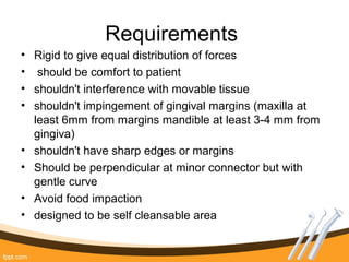 Requirements
• Rigid to give equal distribution of forces
• should be comfort to patient
• shouldn't interference with movable tissue
• shouldn't impingement of gingival margins (maxilla at
least 6mm from margins mandible at least 3-4 mm from
gingiva)
• shouldn't have sharp edges or margins
• Should be perpendicular at minor connector but with
gentle curve
• Avoid food impaction
• designed to be self cleansable area
 