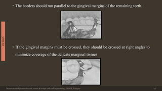• The borders should run parallel to the gingival margins of the remaining teeth.
• If the gingival margins must be crossed, they should be crossed at right angles to
minimize coverage of the delicate marginal tissues
Department of prosthodontics, crown & bridge and oral implantology, DDCH, Udaipur 12
DESIGN
 