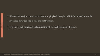 • Where the major connector crosses a gingival margin, relief (le, space) must be
provided between the metal and soft tissues.
• If relief is not provided, inflammation of the soft tissues will result.
Department of prosthodontics, crown & bridge and oral implantology, DDCH, Udaipur 13
DESIGN
 