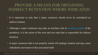 PROVIDE A MEANS FOR OBTAINING
INDIRECT RETENTION WHERE INDICATED
• It is important to note that a major connector should never be considered an
indirect retainer.
• Although a major connector may play an auxiliary role in resisting rotation of the
prosthesis, it is the action of the rests and rest seats that is responsible for indirect
retention.
• A major connector that is not properly rested will undergo rotation and may cause
orthodontic movement of the associated teeth
Department of prosthodontics, crown & bridge and oral implantology, DDCH, Udaipur 14
 