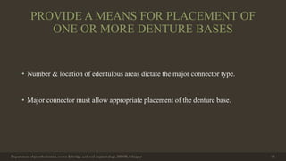 PROVIDE A MEANS FOR PLACEMENT OF
ONE OR MORE DENTURE BASES
• Number & location of edentulous areas dictate the major connector type.
• Major connector must allow appropriate placement of the denture base.
Department of prosthodontics, crown & bridge and oral implantology, DDCH, Udaipur 16
 