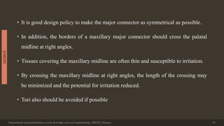 • It is good design policy to make the major connector as symmetrical as possible.
• In addition, the borders of a maxillary major connector should cross the palatal
midline at right angles.
• Tissues covering the maxillary midline are often thin and susceptible to irritation.
• By crossing the maxillary midline at right angles, the length of the crossing may
be minimized and the potential for irritation reduced.
• Tori also should be avoided if possible
Department of prosthodontics, crown & bridge and oral implantology, DDCH, Udaipur 18
DESIGN
 