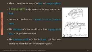 • Major connectors are shaped as bars and straps or plates.
• A BAR-SHAPED major connector is long, narrow, and
thick.
• In cross section bars are ½ round, ½ oval or ½ pear in
shape.
• The thickness of a bar should be at least 6 gauge (4.11
mm) at its greatest dimension.
• The minimum width of a bar is 4 mm, but they must
usually be wider than this for adequate rigidity.
Department of prosthodontics, crown & bridge and oral implantology, DDCH, Udaipur 23
NOMENCLATURE
 