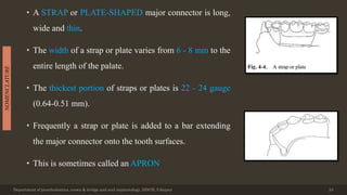 • A STRAP or PLATE-SHAPED major connector is long,
wide and thin.
• The width of a strap or plate varies from 6 - 8 mm to the
entire length of the palate.
• The thickest portion of straps or plates is 22 - 24 gauge
(0.64-0.51 mm).
• Frequently a strap or plate is added to a bar extending
the major connector onto the tooth surfaces.
• This is sometimes called an APRON
Department of prosthodontics, crown & bridge and oral implantology, DDCH, Udaipur 24
NOMENCLATURE
 