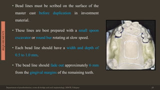 • Bead lines must be scribed on the surface of the
master cast before duplication in investment
material.
• These lines are best prepared with a small spoon
excavator or round bur rotating at slow speed.
• Each bead line should have a width and depth of
0.5 to 1.0 mm.
• The bead line should fade out approximately 6 mm
from the gingival margins of the remaining teeth.
Department of prosthodontics, crown & bridge and oral implantology, DDCH, Udaipur 29
REQUIREMENTS
 
