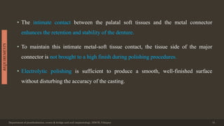 • The intimate contact between the palatal soft tissues and the metal connector
enhances the retention and stability of the denture.
• To maintain this intimate metal-soft tissue contact, the tissue side of the major
connector is not brought to a high finish during polishing procedures.
• Electrolytic polishing is sufficient to produce a smooth, well-finished surface
without disturbing the accuracy of the casting.
Department of prosthodontics, crown & bridge and oral implantology, DDCH, Udaipur 31
REQUIREMENTS
 