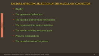 FACTORS AFFECTING SELECTION OF THE MAXILLARY CONNECTOR
• Rigidity
• The presence of palatal tori
• The need for anterior tooth replacement
• The requirement for indirect retention
• The need to stabilize weakened teeth
• Phonetic considerations
• The mental attitude of the patient
Department of prosthodontics, crown & bridge and oral implantology, DDCH, Udaipur 39
DESIGN
 