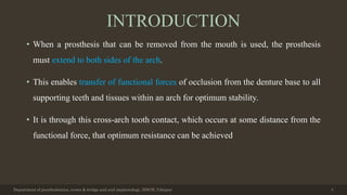 INTRODUCTION
• When a prosthesis that can be removed from the mouth is used, the prosthesis
must extend to both sides of the arch.
• This enables transfer of functional forces of occlusion from the denture base to all
supporting teeth and tissues within an arch for optimum stability.
• It is through this cross-arch tooth contact, which occurs at some distance from the
functional force, that optimum resistance can be achieved
Department of prosthodontics, crown & bridge and oral implantology, DDCH, Udaipur 4
 