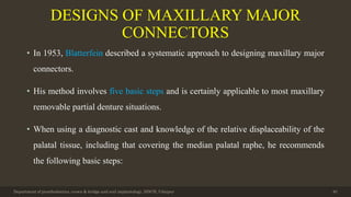 DESIGNS OF MAXILLARY MAJOR
CONNECTORS
• In 1953, Blatterfein described a systematic approach to designing maxillary major
connectors.
• His method involves five basic steps and is certainly applicable to most maxillary
removable partial denture situations.
• When using a diagnostic cast and knowledge of the relative displaceability of the
palatal tissue, including that covering the median palatal raphe, he recommends
the following basic steps:
Department of prosthodontics, crown & bridge and oral implantology, DDCH, Udaipur 40
 
