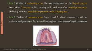 • Step 2: Outline of nonbearing areas. The nonbearing areas are the lingual gingival
tissue within 5 to 6 mm of the remaining teeth, hard areas of the medial palatal raphe
(including tori), and palatal tissue posterior to the vibrating line.
• Step 3: Outline of connector areas. Steps 1 and 2, when completed, provide an
outline or designate areas that are available to place components of major connectors
Department of prosthodontics, crown & bridge and oral implantology, DDCH, Udaipur 42
DESIGN
 