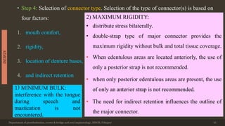 • Step 4: Selection of connector type. Selection of the type of connector(s) is based on
four factors:
1. mouth comfort,
2. rigidity,
3. location of denture bases,
4. and indirect retention
Department of prosthodontics, crown & bridge and oral implantology, DDCH, Udaipur 43
DESIGN
1) MINIMUM BULK:
interference with the tongue
during speech and
mastication is not
encountered.
2) MAXIMUM RIGIDITY:
• distribute stress bilaterally.
• double-strap type of major connector provides the
maximum rigidity without bulk and total tissue coverage.
• When edentulous areas are located anteriorly, the use of
only a posterior strap is not recommended.
• when only posterior edentulous areas are present, the use
of only an anterior strap is not recommended.
• The need for indirect retention influences the outline of
the major connector.
 