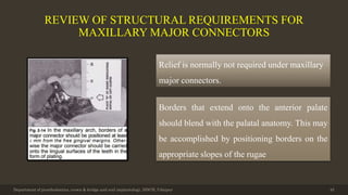REVIEW OF STRUCTURAL REQUIREMENTS FOR
MAXILLARY MAJOR CONNECTORS
Department of prosthodontics, crown & bridge and oral implantology, DDCH, Udaipur 45
Relief is normally not required under maxillary
major connectors.
Borders that extend onto the anterior palate
should blend with the palatal anatomy. This may
be accomplished by positioning borders on the
appropriate slopes of the rugae
 