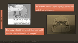 Department of prosthodontics, crown & bridge and oral implantology, DDCH, Udaipur 46
DESIGN
All borders should taper slightly toward the
underlying soft tissues.
The metal should be smooth but not highly
polished on the tissue side (le, intaglio).
 