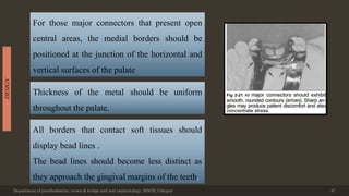 Department of prosthodontics, crown & bridge and oral implantology, DDCH, Udaipur 47
DESIGN
For those major connectors that present open
central areas, the medial borders should be
positioned at the junction of the horizontal and
vertical surfaces of the palate
Thickness of the metal should be uniform
throughout the palate.
All borders that contact soft tissues should
display bead lines .
The bead lines should become less distinct as
they approach the gingival margins of the teeth.
 