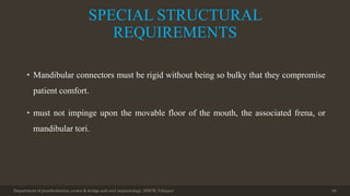 SPECIAL STRUCTURAL
REQUIREMENTS
• Mandibular connectors must be rigid without being so bulky that they compromise
patient comfort.
• must not impinge upon the movable floor of the mouth, the associated frena, or
mandibular tori.
Department of prosthodontics, crown & bridge and oral implantology, DDCH, Udaipur 49
 