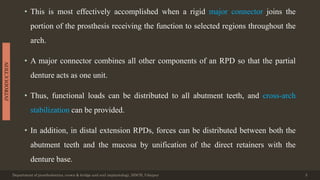 • This is most effectively accomplished when a rigid major connector joins the
portion of the prosthesis receiving the function to selected regions throughout the
arch.
• A major connector combines all other components of an RPD so that the partial
denture acts as one unit.
• Thus, functional loads can be distributed to all abutment teeth, and cross-arch
stabilization can be provided.
• In addition, in distal extension RPDs, forces can be distributed between both the
abutment teeth and the mucosa by unification of the direct retainers with the
denture base.
Department of prosthodontics, crown & bridge and oral implantology, DDCH, Udaipur 5
INTRODUCTION
 