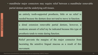 • mandibular major connectors may require relief between a mandibular removable
partial denture and the underlying soft tissues.
Department of prosthodontics, crown & bridge and oral implantology, DDCH, Udaipur 50
REQUIREMENTS
an entirely tooth-supported prosthesis, little or no relief is
needed because the denture does not tend to move in function.
a distal extension removable partial denture, however, a
moderate amount of relief my be indicated because this type of
prosthesis tends to rotate during function.
Relief prevents the margins of the major connector from
lacerating the sensitive lingual mucosa as a result of this
movement.
 