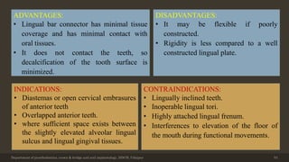 Department of prosthodontics, crown & bridge and oral implantology, DDCH, Udaipur 53
ADVANTAGES:
• Lingual bar connector has minimal tissue
coverage and has minimal contact with
oral tissues.
• It does not contact the teeth, so
decalcification of the tooth surface is
minimized.
INDICATIONS:
• Diastemas or open cervical embrasures
of anterior teeth
• Overlapped anterior teeth.
• where sufficient space exists between
the slightly elevated alveolar lingual
sulcus and lingual gingival tissues.
DISADVANTAGES:
• It may be flexible if poorly
constructed.
• Rigidity is less compared to a well
constructed lingual plate.
CONTRAINDICATIONS:
• Lingually inclined teeth.
• Inoperable lingual tori.
• Highly attached lingual frenum.
• Interferences to elevation of the floor of
the mouth during functional movements.
 