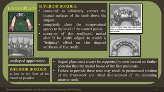 Department of prosthodontics, crown & bridge and oral implantology, DDCH, Udaipur 54
LINGUOPLATE
scalloped appearance.
INFERIOR BORDER:
as low in the floor of the
mouth as possible
SUPERIOR BORDER:
• contoured to intimately contact the
lingual surfaces of the teeth above the
cingula.
• completely close the interproximal
spaces to the level of the contact points.
• margins of the scalloped metal
should be knife edged to avoid a
"ledging" effect on the lingual
surfaces of the teeth.
• lingual plate must always be supported by rests located no farther
posterior than the mesial fossae of the first premolars.
• Failure to provide these rests may result in pronounced rotation
of the framework and labial displacement of the remaining
anterior teeth.
 