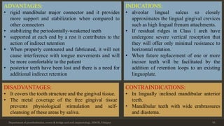 Department of prosthodontics, crown & bridge and oral implantology, DDCH, Udaipur 55
ADVANTAGES:
• rigid mandibular major connector and it provides
more support and stabilization when compared to
other connectors
• stabilizing the periodontally-weakened teeth
• supported at each end by a rest it contributes to the
action of indirect retention
• When properly contoured and fabricated, it will not
cause interference with tongue movements and will
be more comfortable to the patient.
• posterior teeth have been lost and there is a need for
additional indirect retention
DISADVANTAGES:
• It covers the tooth structure and the gingival tissue.
• The metal coverage of the free gingival tissue
prevents physiological stimulation and self-
cleansing of these areas by saliva.
INDICATIONS:
• alveolar lingual sulcus so closely
approximates the lingual gingival crevices
such as high lingual frenum attachments.
• If residual ridges in Class I arch have
undergone severe vertical resorption that
they will offer only minimal resistance to
horizontal rotation.
• When future replacement of one or more
incisor teeth will be facilitated by the
addition of retention loops to an existing
linguoplate.
CONTRAINDICATIONS:
• In lingually inclined mandibular anterior
teeth.
• Mandibular teeth with wide embrassures
and diastema.
 
