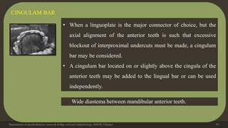 Department of prosthodontics, crown & bridge and oral implantology, DDCH, Udaipur 57
CINGULAM BAR
• When a linguoplate is the major connector of choice, but the
axial alignment of the anterior teeth is such that excessive
blockout of interproximal undercuts must be made, a cingulum
bar may be considered.
• A cingulum bar located on or slightly above the cingula of the
anterior teeth may be added to the lingual bar or can be used
independently.
Wide diastema between mandibular anterior teeth.
 