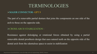 TERMINOLOGIES
MAJOR CONNECTOR- GPT 9
The part of a removable partial denture that joins the components on one side of the
arch to those on the opposite side.
CROSS-ARCH STABILIZATION :
Resistance against dislodging or rotational forces obtained by using a partial
removable dental prosthesis design that uses natural teeth on the opposite side of the
dental arch from the edentulous space to assist in stabilization
Department of prosthodontics, crown & bridge and oral implantology, DDCH, Udaipur 6
 