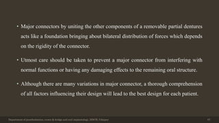 • Major connectors by uniting the other components of a removable partial dentures
acts like a foundation bringing about bilateral distribution of forces which depends
on the rigidity of the connector.
• Utmost care should be taken to prevent a major connector from interfering with
normal functions or having any damaging effects to the remaining oral structure.
• Although there are many variations in major connector, a thorough comprehension
of all factors influencing their design will lead to the best design for each patient.
Department of prosthodontics, crown & bridge and oral implantology, DDCH, Udaipur 67
 