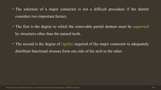 • The selection of a major connector is not a difficult procedure if the dentist
considers two important factors.
• The first is the degree to which the removable partial denture must be supported
by structures other than the natural teeth.
• The second is the degree of rigidity required of the major connector to adequately
distribute functional stresses from one side of the arch to the other.
Department of prosthodontics, crown & bridge and oral implantology, DDCH, Udaipur 69
 