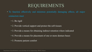 REQUIREMENTS
• To function effectively and minimize potentially damaging effects, all major
connectors must
• 1. Be rigid
• 2. Provide vertical support and protect the soft tissues
• 3. Provide a means for obtaining indirect retention where indicated
• 4. Provide a means for placement of one or more denture bases
• 5. Promote patient comfort
Department of prosthodontics, crown & bridge and oral implantology, DDCH, Udaipur 7
 