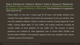 Wada J, Hideshima M, Uchikura K, Shichiri Y, Inukai S, Matsuura H, Wakabayashi
N. Influence of the Covering Area of Major Connectors of Mandibular Dentures on
the Accuracy of Speech Production: A Pilot Study. Folia Phoniatrica et Logopaedica.
2020;72(6):419-28.
• Fifteen adults (12 men and 3 women aged 26–40 years) with healthy dentition were
recruited. Four target syllables were used for the assessments: [i], [ti], [çi], and [ki]. There
were four speaking conditions: without a connector (control), wearing lingual bar (5 mm
width), wearing lingual plates (12 mm width), and wearing connectors covering the
occlusal surface of lower dentition (16 mm width; CO). The accuracy of speech
production was evaluated by mean appearance ratio of correct labels (MARC) and
incorrect labels (MARIC) of the phonetic segments which were calculated with a speech
evaluation system (VoiceAnalyzer).
Department of prosthodontics, crown & bridge and oral implantology, DDCH, Udaipur 75
 