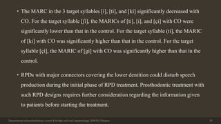 • The MARC in the 3 target syllables [i], [ti], and [ki] significantly decreased with
CO. For the target syllable [ʃi], the MARICs of [ti], [i], and [çi] with CO were
significantly lower than that in the control. For the target syllable (ti], the MARIC
of [ki] with CO was significantly higher than that in the control. For the target
syllable [çi], the MARIC of [gi] with CO was significantly higher than that in the
control.
• RPDs with major connectors covering the lower dentition could disturb speech
production during the initial phase of RPD treatment. Prosthodontic treatment with
such RPD designs requires further consideration regarding the information given
to patients before starting the treatment.
Department of prosthodontics, crown & bridge and oral implantology, DDCH, Udaipur 76
 