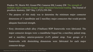 Pienkos TE, Morris WJ, Gronet PM, Cameron SM, Looney SW. The strength of
multiple major connector designs under simulated functional loading. The Journal of
prosthetic dentistry. 2007 May 1;97(5):299-304.
• The purpose of this study was to determine the minimum major connector
dimensions of 1 mandibular and 2 maxillary major connectors that would provide
adequate functional strength.
• Sixty chromium-cobalt alloy (Vitallium) RDP frameworks were fabricated. The
major connector designs were: a mandibular lingual bar, a maxillary palatal strap,
and a maxillary anterior-posterior (A-P) palatal strap. Four groups of 5
frameworks with diminishing dimensions were fabricated for each major
connector design.
Department of prosthodontics, crown & bridge and oral implantology, DDCH, Udaipur 77
 