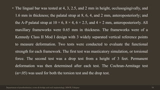 • The lingual bar was tested at 4, 3, 2.5, and 2 mm in height, occlusogingivally, and
1.6 mm in thickness; the palatal strap at 8, 6, 4, and 2 mm, anteroposteriorly; and
the A-P palatal strap at 10 × 6, 8 × 4, 6 × 2.5, and 4 × 2 mm, anteroposteriorly. All
maxillary frameworks were 0.65 mm in thickness. The frameworks were of a
Kennedy Class II Mod I design with 3 widely separated vertical reference points
to measure deformation. Two tests were conducted to evaluate the functional
strength for each framework. The first test was masticatory simulation, or torsional
force. The second test was a drop test from a height of 3 feet. Permanent
deformation was then determined after each test. The Cochran-Armitage test
(α=.05) was used for both the torsion test and the drop test.
Department of prosthodontics, crown & bridge and oral implantology, DDCH, Udaipur 78
 