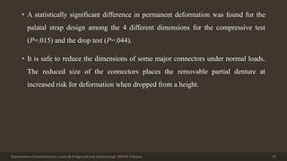 • A statistically significant difference in permanent deformation was found for the
palatal strap design among the 4 different dimensions for the compressive test
(P=.015) and the drop test (P=.044).
• It is safe to reduce the dimensions of some major connectors under normal loads.
The reduced size of the connectors places the removable partial denture at
increased risk for deformation when dropped from a height.
Department of prosthodontics, crown & bridge and oral implantology, DDCH, Udaipur 79
 