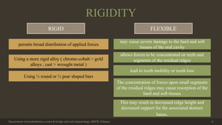 RIGIDITY
Department of prosthodontics, crown & bridge and oral implantology, DDCH, Udaipur 8
RIGID FLEXIBLE
permits broad distribution of applied forces
Using ½ round or ½ pear shaped bars
Using a more rigid alloy ( chrome-cobalt > gold
alloys ; cast > wrought metal )
may cause severe damage to the hard and soft
tissues of the oral cavity
allows forces to be concentrated on teeth and
segments of the residual ridges
lead to tooth mobility or tooth loss
The concentration of forces upon small segments
of the residual ridges may cause resorption of the
hard and soft tissues
This may result in decreased ridge height and
decreased support for the associated denture
bases.
 