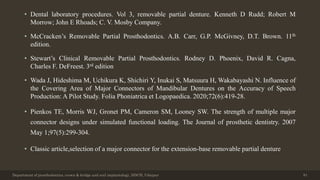 • Dental laboratory procedures. Vol 3, removable partial denture. Kenneth D Rudd; Robert M
Morrow; John E Rhoads; C. V. Mosby Company.
• McCracken’s Removable Partial Prosthodontics. A.B. Carr, G.P. McGivney, D.T. Brown. 11th
edition.
• Stewart’s Clinical Removable Partial Prosthodontics. Rodney D. Phoenix, David R. Cagna,
Charles F. DeFreest. 3rd edition
• Wada J, Hideshima M, Uchikura K, Shichiri Y, Inukai S, Matsuura H, Wakabayashi N. Influence of
the Covering Area of Major Connectors of Mandibular Dentures on the Accuracy of Speech
Production: A Pilot Study. Folia Phoniatrica et Logopaedica. 2020;72(6):419-28.
• Pienkos TE, Morris WJ, Gronet PM, Cameron SM, Looney SW. The strength of multiple major
connector designs under simulated functional loading. The Journal of prosthetic dentistry. 2007
May 1;97(5):299-304.
• Classic article,selection of a major connector for the extension-base removable partial denture
Department of prosthodontics, crown & bridge and oral implantology, DDCH, Udaipur 81
 