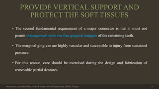 PROVIDE VERTICAL SUPPORT AND
PROTECT THE SOFT TISSUES
• The second fundamental requirement of a major connector is that it must not
permit impingement upon the free gingival margins of the remaining teeth.
• The marginal gingivae are highly vascular and susceptible to injury from sustained
pressure.
• For this reason, care should be exercised during the design and fabrication of
removable partial dentures.
Department of prosthodontics, crown & bridge and oral implantology, DDCH, Udaipur 9
 
